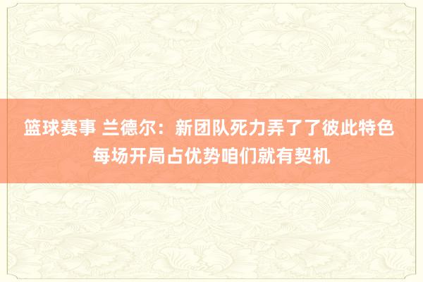 篮球赛事 兰德尔：新团队死力弄了了彼此特色 每场开局占优势咱们就有契机