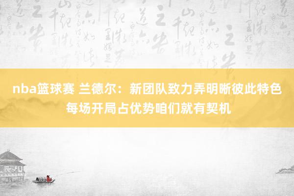 nba篮球赛 兰德尔：新团队致力弄明晰彼此特色 每场开局占优势咱们就有契机