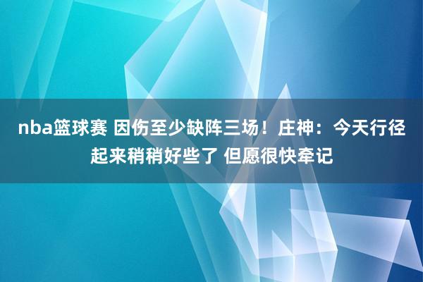 nba篮球赛 因伤至少缺阵三场！庄神：今天行径起来稍稍好些了 但愿很快牵记