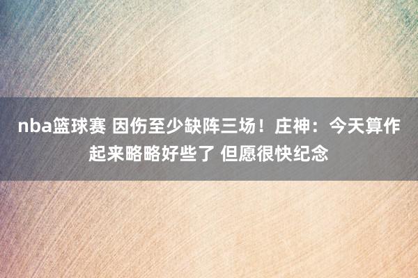 nba篮球赛 因伤至少缺阵三场！庄神：今天算作起来略略好些了 但愿很快纪念